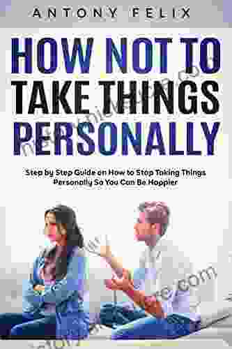 How Not To Take Things Personally: Step By Step Guide On How To Stop Taking Things Personally So You Can Be Happier
